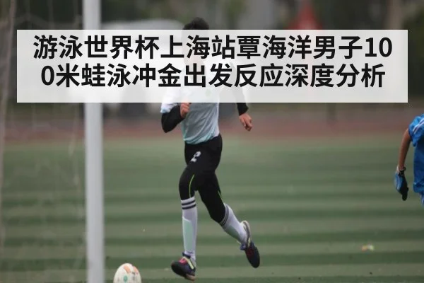 游泳世界杯上海站覃海洋男子100米蛙泳冲金出发反应深度分析