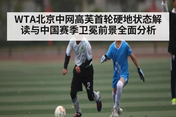 WTA北京中网高芙首轮硬地状态解读与中国赛季卫冕前景全面分析