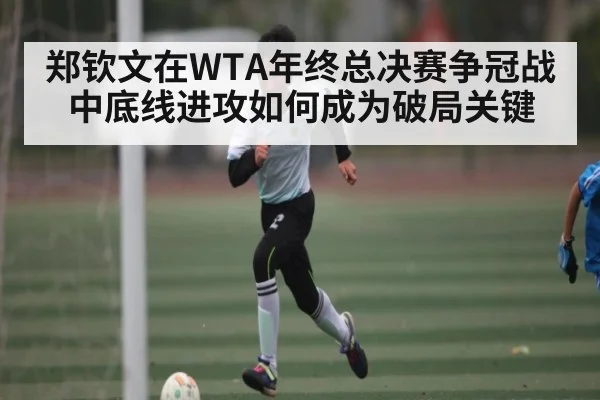郑钦文在WTA年终总决赛争冠战中底线进攻如何成为破局关键